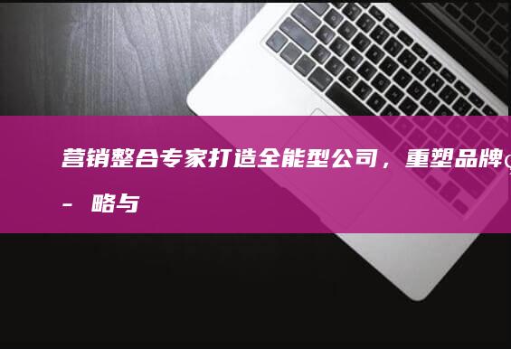 营销整合专家：打造全能型公司，重塑品牌策略与市场影响力